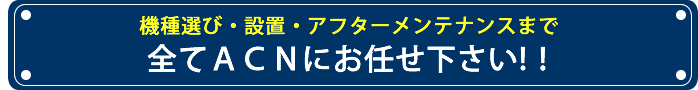 機種選び・設置・アフターメンテナンスまで全てACNにお任せ下さい！！